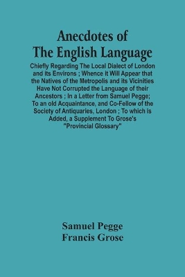 Anecdotes Of The English Language: Chiefly Regarding The Local Dialect Of London And Its Environs; Whence It Will Appear That The Natives Of The Metropolis And Its Vicinities Have Not Corrupted The Language Of Their Ancestors; In A Letter From Samuel Pegge; To An Old Acquaintance, And Co-Fe book