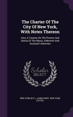 The Charter Of The City Of New York, With Notes Thereon: Also, A Treatise On The Powers And Duties Of The Mayor, Aldermen And Assistant Aldermen by James Kent
