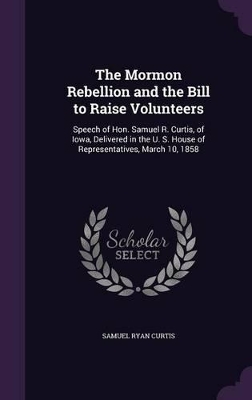 The Mormon Rebellion and the Bill to Raise Volunteers: Speech of Hon. Samuel R. Curtis, of Iowa, Delivered in the U. S. House of Representatives, March 10, 1858 book