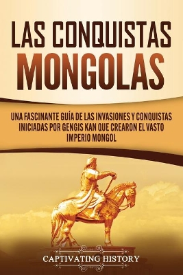 Las Conquistas Mongolas: Una Fascinante Guía de las Invasiones y Conquistas Iniciadas por Gengis Kan Que Crearon el Vasto Imperio Mongol book