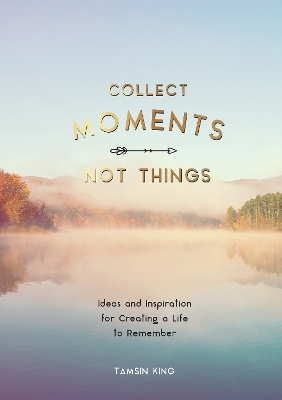 Collect Moments, Not Things: Ideas and Inspiration for Creating a Life to Remember, With Pages to Record Your Experiences by Tamsin King
