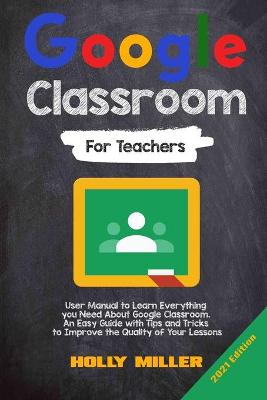 Google Classroom: 2021 Edition. For Teachers. User Manual to Learn Everything you Need About Google Classroom. An Easy Guide with Tips and Tricks to Improve the Quality of Your Lessons by Holly Miller