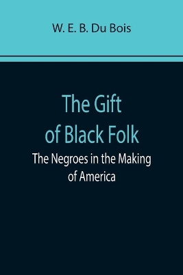 The Gift of Black Folk: The Negroes in the Making of America by W. E. B. Du Bois