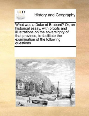 What was a Duke of Brabant? Or, an historical essay, with proofs and illustrations on the sovereignty of that province, to facilitate the examination of the following questions book