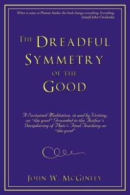 The Dreadful Symmetry of the Good: A Sustained Meditation, in and by Writing, on the Good Grounded in the Author's Deciphering of Plato's Final Teac book