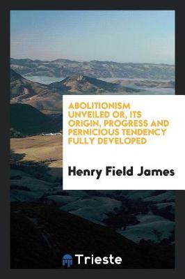 Abolitionism Unveiled Or, Its Origin, Progress and Pernicious Tendency Fully Developed by Henry Field James