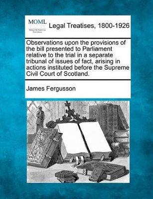 Observations Upon the Provisions of the Bill Presented to Parliament Relative to the Trial in a Separate Tribunal of Issues of Fact, Arising in Actions Instituted Before the Supreme Civil Court of Scotland. book