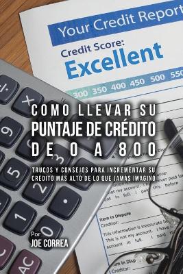 Como Llevar Su Puntaje De Crédito De 0 a 800: Trucos Y Consejos Para Incrementar Su Crédito Más Alto De Lo Que Jamás Imaginó book