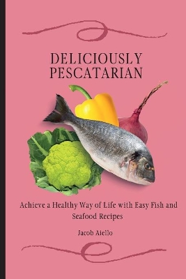 Deliciously Pescatarian: Achieve a Healthy Way of Life with Easy Fish and Seafood Recipes by Jacob Aiello