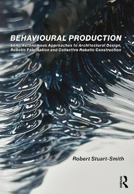 Behavioural Production: Semi-Autonomous Approaches to Architectural Design, Robotic Fabrication and Collective Robotic Construction book