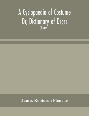 A Cyclopaedia of Costume Or, Dictionary of Dress, Including Notices of Contemporaneous Fashions on the Continent And A General Chronological History of The Costumes of The Principal Countries of Europe, From The Commencement of The Christian Era To The Acces by James Robinson Planche