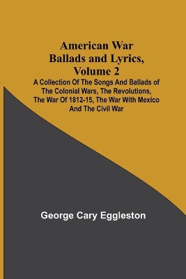 American War Ballads and Lyrics, Volume 2; A Collection of the Songs and Ballads of the Colonial Wars, the Revolutions, the War of 1812-15, the War with Mexico and the Civil War book