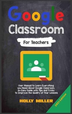 Google Classroom: 2021 Edition. For Teachers. User Manual to Learn Everything you Need About Google Classroom. An Easy Guide with Tips and Tricks to Improve the Quality of Your Lessons by Holly Miller