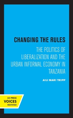 Changing the Rules: The Politics of Liberalization and the Urban Informal Economy in Tanzania by Aili Mari Tripp