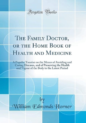 The Family Doctor, or the Home Book of Health and Medicine: A Popular Treatise on the Means of Avoiding and Curing Diseases, and of Preserving the Health and Vigour of the Body to the Latest Period (Classic Reprint) by William Edmonds Horner