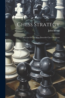 Chess Strategy: A Collection Of The Most Beautiful Chess Problems by John Brown