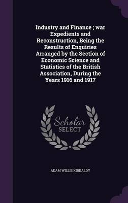 Industry and Finance; war Expedients and Reconstruction, Being the Results of Enquiries Arranged by the Section of Economic Science and Statistics of the British Association, During the Years 1916 and 1917 book