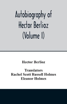 Autobiography of Hector Berlioz, member of the Institute of France, from 1803 to 1865. Comprising his travels in Italy, Germany, Russia, and England (Volume I) book