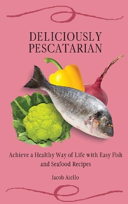 Deliciously Pescatarian: Achieve a Healthy Way of Life with Easy Fish and Seafood Recipes by Jacob Aiello