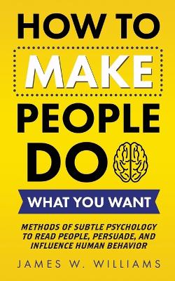 How to Make People Do What You Want: Methods of Subtle Psychology to Read People, Persuade, and Influence Human Behavior by James W Williams