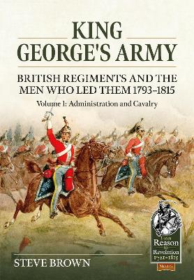 King George's Army: British Regiments and the Men Who Led Them 1793-1815 Volume 1: Administration and Cavalry book