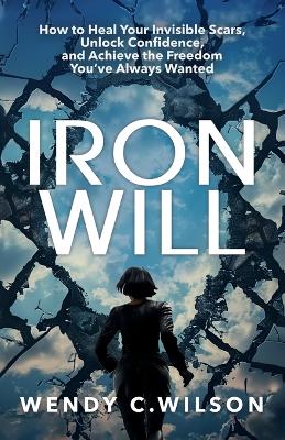 Iron Will: How to Heal Your Invisible Scars, Unlock Confidence, and Achieve the Freedom You've Always Wanted by Wendy C Wilson