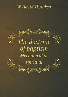 The doctrine of baptism Mechanical or spiritual by W Hay M H Aitken