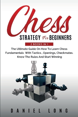 Chess Strategy For Beginners: 2 Books In 1 The Ultimate Guide On How To Learn Chess Fundamentals With Tactics, Openings, Checkmates, Know The Rules And Start Winning by Daniel Long