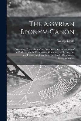 The Assyrian Eponym Canon; Containing Translations of the Documents, and an Account of the Evidence, on the Comparative Chronology of the Assyrian and Jewish Kingdoms, From the Death of Solomon to Nebuchadnezzar by George Smith