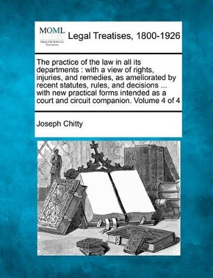 The Practice of the Law in All Its Departments: With a View of Rights, Injuries, and Remedies, as Ameliorated by Recent Statutes, Rules, and Decisions ... with New Practical Forms Intended as a Court and Circuit Companion. Volume 4 of 4 book