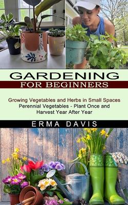 Gardening for Beginners: Growing Vegetables and Herbs in Small Spaces (Perennial Vegetables - Plant Once and Harvest Year After Year) book