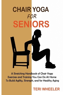 Chair Yoga for Seniors: A Stretching Handbook of Chair Yoga Exercises and Training You Can Do At Home To Build Agility, Strength, and for Healthy Aging book