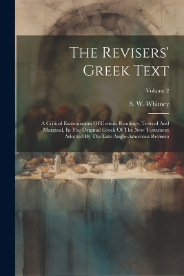 The Revisers' Greek Text: A Critical Examination Of Certain Readings, Textual And Marginal, In The Original Greek Of The New Testament Adopted By The Late Anglo-american Revisers; Volume 2 by S W Whitney