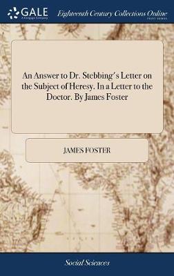 An Answer to Dr. Stebbing's Letter on the Subject of Heresy. in a Letter to the Doctor. by James Foster by James Foster