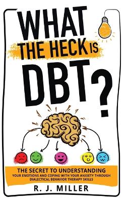 What The Heck Is DBT?: The Secret To Understanding Your Emotions And Coping With Your Anxiety Through Dialectical Behavior Therapy Skills by R J Miller