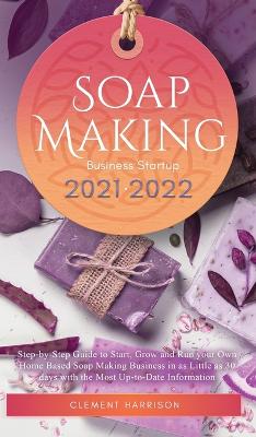 Soap Making Business Startup 2021-2022: Step-by-Step Guide to Start, Grow and Run your Own Home Based Soap Making Business in 30 days with the Most Up-to-Date Information book