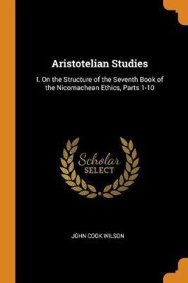 Aristotelian Studies: I. on the Structure of the Seventh Book of the Nicomachean Ethics, Parts 1-10 by John Cook Wilson