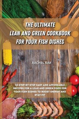 The Ultimate Lean and Green Cookbook for Your Fish Dishes: 50 step-by-step easy and affordable recipes for a Lean and Green food for your fish dishes to boost energy and stay fit by Rachel Kim
