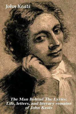 The The Man Behind The Lyrics: Life, letters, and literary remains of John Keats: Complete Letters and Two Extensive Biographies of one of the most beloved English Romantic poets by John Keats