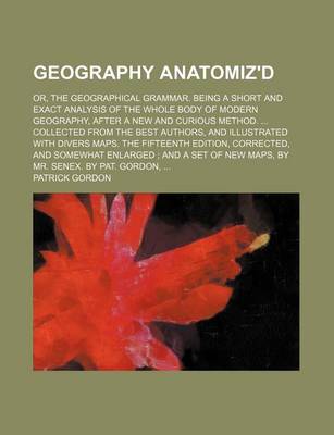 Geography Anatomiz'd; Or, the Geographical Grammar. Being a Short and Exact Analysis of the Whole Body of Modern Geography, After a New and Curious Method. Collected from the Best Authors, and Illustrated with Divers Maps. the Fifteenth by Patrick Gordon