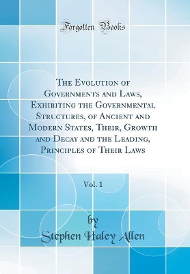 The Evolution of Governments and Laws, Exhibiting the Governmental Structures, of Ancient and Modern States, Their, Growth and Decay and the Leading, Principles of Their Laws, Vol. 1 (Classic Reprint) by Stephen Haley Allen