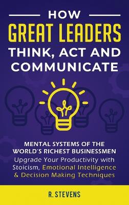 How Great Leaders Think, Act and Communicate: Mental Systems, Models and Habits of the World´s Richest Businessmen - Upgrade Your Mental Capabilities and Productivity with Stoicism, Emotional Intelligence & Decision Making Techniques by R Stevens