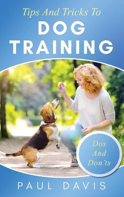 Tips and Tricks to Dog Training A How-To Set of Tips and Techniques for Different Species of Dogs: Based on Real Experiences and Cases by Paul Davis