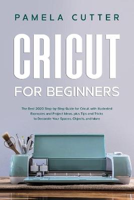 Cricut For Beginners: The Best 2020 Step-by-Step Guide for Cricut, with Illustrated Examples and Project Ideas, plus Tips and Tricks to Decorate Your Spaces, Objects, and More by Pamela Cutter