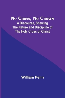 No Cross, No Crown; A Discourse, Shewing the Nature and Discipline of the Holy Cross of Christ book