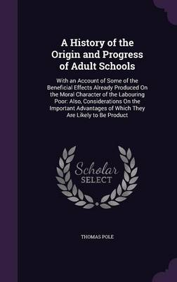 A History of the Origin and Progress of Adult Schools: With an Account of Some of the Beneficial Effects Already Produced On the Moral Character of the Labouring Poor: Also, Considerations On the Important Advantages of Which They Are Likely to Be Product by Thomas Pole