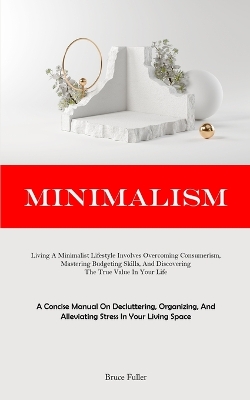 Minimalism: Living A Minimalist Lifestyle Involves Overcoming Consumerism, Mastering Budgeting Skills, And Discovering The True Value In Your Life (A Concise Manual On Decluttering, Organizing, And Alleviating Stress In Your Living Space) book