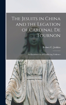 The Jesuits in China and the Legation of Cardinal de Tournon: An Examination of Conflicting Evidence by Jenkins Robert C (Robert Charles)