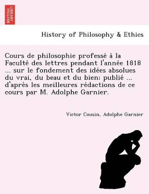 Cours de philosophie professé à la Faculté des lettres pendant l'année 1818 ... sur le fondement des idées absolues du vrai, du beau et du bien; publié ... d'après les meilleures rédactions de ce cours par M. book