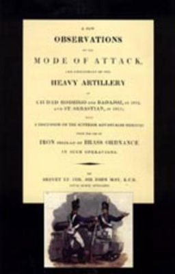 Few Observations on the Mode of Attack and Employment of the Heavy Artillery at Ciudad Rodrigo and Badajoz in 1812 and St. Sebastian in 1813 by John May